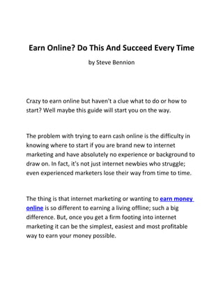 Earn Online? Do This And Succeed Every Time
                       by Steve Bennion




Crazy to earn online but haven't a clue what to do or how to
start? Well maybe this guide will start you on the way.


The problem with trying to earn cash online is the difficulty in
knowing where to start if you are brand new to internet
marketing and have absolutely no experience or background to
draw on. In fact, it's not just internet newbies who struggle;
even experienced marketers lose their way from time to time.


The thing is that internet marketing or wanting to earn money
online is so different to earning a living offline; such a big
difference. But, once you get a firm footing into internet
marketing it can be the simplest, easiest and most profitable
way to earn your money possible.
 