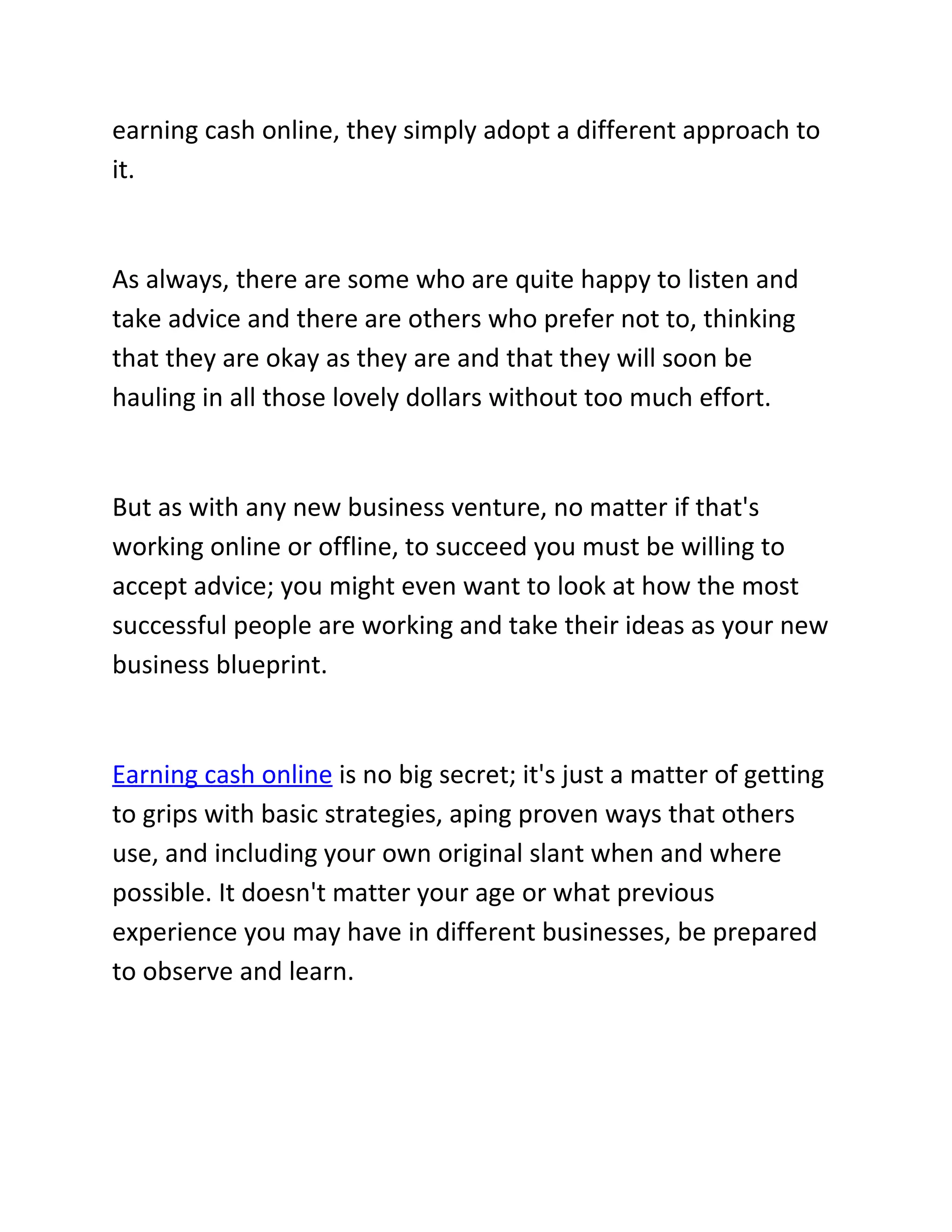 earning cash online, they simply adopt a different approach to
it.


As always, there are some who are quite happy to listen and
take advice and there are others who prefer not to, thinking
that they are okay as they are and that they will soon be
hauling in all those lovely dollars without too much effort.


But as with any new business venture, no matter if that's
working online or offline, to succeed you must be willing to
accept advice; you might even want to look at how the most
successful people are working and take their ideas as your new
business blueprint.


Earning cash online is no big secret; it's just a matter of getting
to grips with basic strategies, aping proven ways that others
use, and including your own original slant when and where
possible. It doesn't matter your age or what previous
experience you may have in different businesses, be prepared
to observe and learn.
 