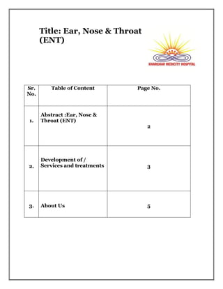 Title: Ear, Nose & Throat
(ENT)
Sr.
No.
Table of Content Page No.
1.
Abstract :Ear, Nose &
Throat (ENT)
2
2.
Development of /
Services and treatments 3
3. About Us 5
 