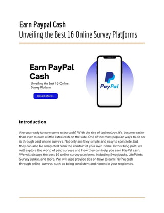 Earn Paypal Cash
Unveiling the Best 16 Online Survey Platforms
Introduction
Are you ready to earn some extra cash? With the rise of technology, it's become easier
than ever to earn a little extra cash on the side. One of the most popular ways to do so
is through paid online surveys. Not only are they simple and easy to complete, but
they can also be completed from the comfort of your own home. In this blog post, we
will explore the world of paid surveys and how they can help you earn PayPal cash.
We will discuss the best 16 online survey platforms, including Swagbucks, LifePoints,
Survey Junkie, and more. We will also provide tips on how to earn PayPal cash
through online surveys, such as being consistent and honest in your responses.
 