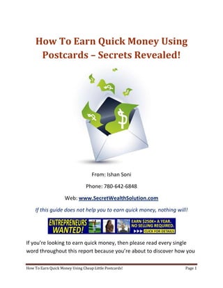 How To Earn Quick Money Using Postcards – Secrets Revealed! From: Ishan Soni Phone: 780-642-6848 Web: www.SecretWealthSolution.com If this guide does not help you to earn quick money, nothing will! If you’re looking to earn quick money, then please read every single word throughout this report because you’re about to discover how you can leverage other peoples efforts and rake in thousands of dollars every single week even if you’re a complete beginner. In this report, I am about to shed some light on the truth about internet marketing, and how you can leverage the internet to make thousands of dollars weekly starting as little as next week. The reason I can say that is because you’re about to plug into a marketing system that’s already proven to work every single time. Listen, Internet marketing can get overwhelming because there is so much information readily available about how to earn quick money. Somebody starting out online can easily get overwhelmed because nobody wants to share a step by step blueprint to actually make money. There is so much competition online, that it’s getting difficult as time passes on to get your message in front of your potential customers. You see, marketing is actually more important than your business because it’s not about how great your product is, it’s about how well you market your product. You’ve probably already came across countless people who’re trying to cram a business opportunity down your throat, right? Realize that 97% of internet marketers fail because they don’t have a duplicable marketing system that works. Internet marketing takes years to master, and it is NOT duplicable because of that. Even if you do master internet marketing, your team will see zero success.  Here’s why that’s so important. You’re probably looking to earn quick money because you want to build a residual income that lasts for years. An income that continues to grow and come in even after you stop working. Understand this: You cannot build residual income without any leverage! And you can’t get any leverage without duplication because… Duplication = Leverage = Endless Residual Income =  So if you want to earn a massive residual income that continues to come in, you need to find a duplicable marketing system that YOU can make money with, and YOUR team can make money with. You may develop the skills to recruit 100 team members in a matter of hours, but if those 100 people don’t have a marketing system that works, they will fail – Guaranteed! This is EXACTLY why 97% of internet marketers fail! However, if you have a marketing system that allows people to earn quick money regardless of their experience, you will see massive duplication!! Duplicable Marketing System = Massive duplication = Massive Leverage = Massive Residual Income = The ability to write your own paycheck Also, when any of your team members actually starts to earn quick money, they will want to take even more action because… Massive Belief = Massive Action = Massive Results. If somebody applies your duplicable marketing system, and starts seeing results, they will start believing in your system even more which is exactly why they will take even more action which leads to even more results for them (And more residual income for you!).  If you have a duplicable marketing system, you can market to existing internet marketers who’re struggling. 97% of internet marketers are struggling to earn quick money, and these 97% already understand the industry, power of residual income, compensation plans etc. They’re already sold on the idea of being able to earn quick money! You don’t have to convince these people of ANYTHING. So what do these people need the most? Why do 97% of internet marketers struggle? Cashflow. Most internet marketers spend more money then they make, and they’re sick and tired of being sick and tired and the solution to all of their problems is some quick cash flow. So why are they not generating enough cash flow? Because they don’t have a duplicable marketing system! So if you can offer a duplicable marketing system to people already involved in a home business (opportunity buyers NOT opportunity seekers), you can make an absolute killing online!  Click Here To Discover The Exact Postcard Marketing System I Use To Rake In Thousands Of Dollars On Autopilot Every Single Week! This is how you laugh your way to the bank while countless others are wondering if you’re selling drugs online (LOL) The big secret to making money online is to sell a solution to people who already buy what you have to offer (AKA opportunity buyers!). When you sell a duplicable marketing system to opportunity buyers you will: ,[object Object]