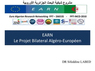 مشروع شبكية البحث الجزائرية الأوروبية 
Euro Algerian Research Networking FP7 – 266535 - FP7-INCO-2010 
EARN 
Le Projet Bilateral Algéro-Européen 
DR Sifeddine LABED 
 