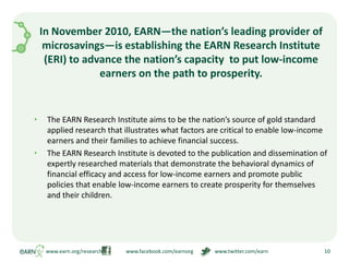 In November 2010, EARN—the nation’s leading provider of microsavings—is establishing the EARN Research Institute (ERI) to advance the nation’s capacity  to put low-income earners on the path to prosperity.The EARN Research Institute aims to be the nation’s source of gold standard applied research that illustrates what factors are critical to enable low-income earners and their families to achieve financial success.The EARN Research Institute is devoted to the publication and dissemination of expertly researched materials that demonstrate the behavioral dynamics of financial efficacy and access for low-income earners and promote public policies that enable low-income earners to create prosperity for themselves and their children. www.earn.org/research                  www.facebook.com/earnorg                www.twitter.com/earn10