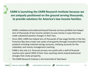 EARN is launching the EARN Research Institute because we are uniquely positioned on the ground serving thousands,  to provide solutions for America’s low-income families.EARN’s validated and evidenced-based financial services portfolio has helped tens of thousands of low-income workers to save money in ways that have made substantial positive changes in their lives.Since 2001, EARN has helped tens of thousands of low-wage families in the San Francisco-Bay Area create new cycles of prosperity through innovative financial products including matched savings accounts, checking accounts for the unbanked, and money management coaching.EARN is the only U.S. financial services non-profit with a staff of financial coaches who spend 100% of their time coaching clients toward behavioral changes that create prosperity.The EARN Research Institute is the brainchild of Taek Kwon www.earn.org/research                  www.facebook.com/earnorg                www.twitter.com/earn11