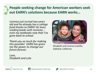 People seeking change for American workers seek out EARN’s solutions because EARN works…Lorenzo just turned two years old and he already has a college fund thanks to EARN! He loves reading books with mommy -- even my textbooks now that I've gone back to school.Thank you so much for making this possible!  EARN has given me the power to change our future forever.Love,Elizabeth and Lolowww.earn.orgwww.facebook.com/earnorgwww.twitter.com/earn12Elizabeth and Lorenzo Castillo, Oakland, California