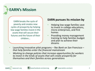 EARN breaks the cycle of poverty and creates new cycles of prosperity by helping low-wage families invest in the assets that will secure their futures and the future of their children…EARN’s MissionHelping low-wage families save to invest in college educations, micro-enterprises, and first homesProviding money management training to help families budget and plan to achieve their dreams2www.earn.org                         www.facebook.com/earnorg                         www.twitter.com/earnEARN pursues its mission byLaunching innovative pilot programs – like Bank on San Francisco – that help families enter the financial mainstream