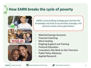 Working to change policies that increase opportunities for workers to invest in the kinds of assets that will create prosperity for themselves and their families across generationsHow EARN breaks the cycle of povertyMatched Savings AccountsFinancial CoachingMicro lendingOngoing Support and TrainingFinancial EducationInnovations like Bank on San FranciscoPublic Policy Advocacy Applied Researchwww.earn.org                         www.facebook.com/earnorg                         www.twitter.com/earn3EARN’s asset-building strategy gives families the knowledge and tools to accumulate, leverage, and preserve assets across generations
