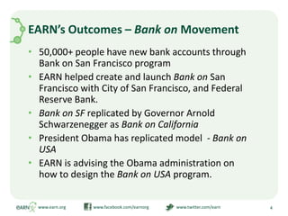 EARN’s Outcomes – Bank on Movement50,000+ people have new bank accounts through Bank on San Francisco programEARN helped create and launch Bank on San Francisco with City of San Francisco, and Federal Reserve Bank.Bank on SF replicated by Governor Arnold Schwarzenegger as Bank on California President Obama has replicated model  - Bank on USAEARN is advising the Obama administration on how to design the Bank on USA program.www.earn.org                         www.facebook.com/earnorg                         www.twitter.com/earn4