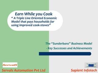 The “Sunderbans” Business Model
- Key Successes and Achievements
Servals Automation Pvt Ltd
Earn While you Cook
“ A Triple Line Oriented Economic
Model that pays households for
using improved cook-stoves”
Sapient Infotech
 