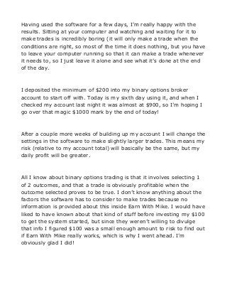 Having used the software for a few days, I’m really happy with the
results. Sitting at your computer and watching and waiting for it to
make trades is incredibly boring (it will only make a trade when the
conditions are right, so most of the time it does nothing, but you have
to leave your computer running so that it can make a trade whenever
it needs to, so I just leave it alone and see what it’s done at the end
of the day.

I deposited the minimum of $200 into my binary options broker
account to start off with. Today is my sixth day using it, and when I
checked my account last night it was almost at $900, so I’m hoping I
go over that magic $1000 mark by the end of today!

After a couple more weeks of building up my account I will change the
settings in the software to make slightly larger trades. This means my
risk (relative to my account total) will basically be the same, but my
daily profit will be greater.

All I know about binary options trading is that it involves selecting 1
of 2 outcomes, and that a trade is obviously profitable when the
outcome selected proves to be true. I don’t know anything about the
factors the software has to consider to make trades because no
information is provided about this inside Earn With Mike. I would have
liked to have known about that kind of stuff before investing my $100
to get the system started, but since they weren’t willing to divulge
that info I figured $100 was a small enough amount to risk to find out
if Earn With Mike really works, which is why I went ahead. I’m
obviously glad I did!

 