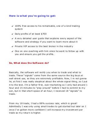 Here is what you're going to get:

✔ 100% free access to his remarkable, one of a kind trading
system
✔ Daily profits of at least $700
✔ A very detailed user guide that explains every aspect of the
software and strategy if you want to learn more about it
✔ Private VIP access to the best broker in the industry
✔ One on one coaching with him since he want to follow up with
you and ensure you get the profits.

So, What does the Software do?

Basically, the software will notify you when to trade and what to
trade. These “signals” come from the same source the big boys at
wall street use, so they are extremely profitable. Now, I m not gonna
lie, at first I was really skeptical about the whole signal thing, so I put
it to the test. I’m a father first, over marketing so I only had around 1
hour and 15 minutes to “play around” before I had to commit to my
son, but in that short space of an hour, I received 18 “signals” to
trade.

From my 18 trade, I had a 88% success rate, which is great!
Admittedly I was only using small trades to get started but later on I
once I’ve gotten more confident I will increase my investment per
trade so my return is higher.

 