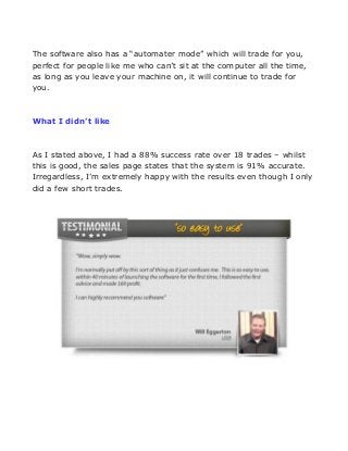 The software also has a “automater mode” which will trade for you,
perfect for people like me who can’t sit at the computer all the time,
as long as you leave your machine on, it will continue to trade for
you.

What I didn’t like

As I stated above, I had a 88% success rate over 18 trades – whilst
this is good, the sales page states that the system is 91% accurate.
Irregardless, I’m extremely happy with the results even though I only
did a few short trades.

 