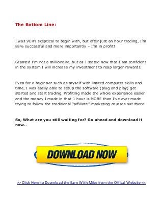 The Bottom Line:

I was VERY skeptical to begin with, but after just an hour trading, I’m
88% successful and more importantly – I’m in profit!

Granted I’m not a millionaire, but as I stated now that I am confident
in the system I will increase my investment to reap larger rewards.

Even for a beginner such as myself with limited computer skills and
time, I was easily able to setup the software (plug and play) get
started and start trading. Profiting made the whole experience easier
and the money I made in that 1 hour is MORE than I’ve ever made
trying to follow the traditional “affiliate” marketing courses out there!

So, What are you still waiting for? Go ahead and download it
now..

>> Click Here to Download the Earn With Mike from the Offical Website <<

 