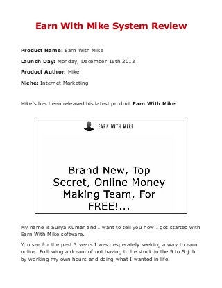 Earn With Mike System Review
Product Name: Earn With Mike
Launch Day: Monday, December 16th 2013
Product Author: Mike
Niche: Internet Marketing

Mike's has been released his latest product Earn With Mike.

My name is Surya Kumar and I want to tell you how I got started with
Earn With Mike software.
You see for the past 3 years I was desperately seeking a way to earn
online. Following a dream of not having to be stuck in the 9 to 5 job
by working my own hours and doing what I wanted in life.

 