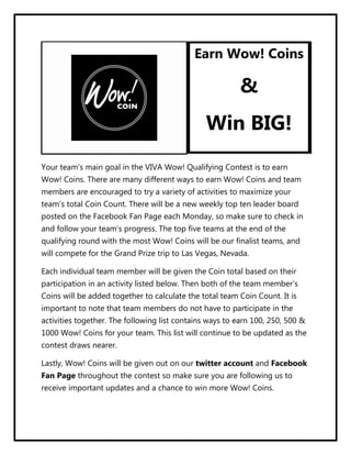 Earn Wow! Coins

                                                          &
                                                Win BIG!
Your team’s main goal in the VIVA Wow! Qualifying Contest is to earn
Wow! Coins. There are many different ways to earn Wow! Coins and team
members are encouraged to try a variety of activities to maximize your
team’s total Coin Count. There will be a new weekly top ten leader board
posted on the Facebook Fan Page each Monday, so make sure to check in
and follow your team’s progress. The top five teams at the end of the
qualifying round with the most Wow! Coins will be our finalist teams, and
will compete for the Grand Prize trip to Las Vegas, Nevada.

Each individual team member will be given the Coin total based on their
participation in an activity listed below. Then both of the team member’s
Coins will be added together to calculate the total team Coin Count. It is
important to note that team members do not have to participate in the
activities together. The following list contains ways to earn 100, 250, 500 &
1000 Wow! Coins for your team. This list will continue to be updated as the
contest draws nearer.

Lastly, Wow! Coins will be given out on our twitter account and Facebook
Fan Page throughout the contest so make sure you are following us to
receive important updates and a chance to win more Wow! Coins.
 
