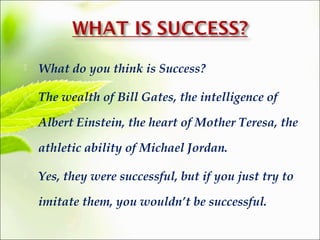  What do you think is Success? 
 The wealth of Bill Gates, the intelligence of 
Albert Einstein, the heart of Mother Teresa, the 
athletic ability of Michael Jordan. 
 Yes, they were successful, but if you just try to 
imitate them, you wouldn’t be successful. 
 