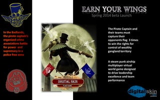 Spring 2014 beta Launch

In the Badlands,
the pirate
captain’s
organized crime
associations battle
for power and
supremacy in a
police free zone

A steam punk airship
multiplayer 3D virtual
world game designed to
drive leadership
excellence and team
performance

 