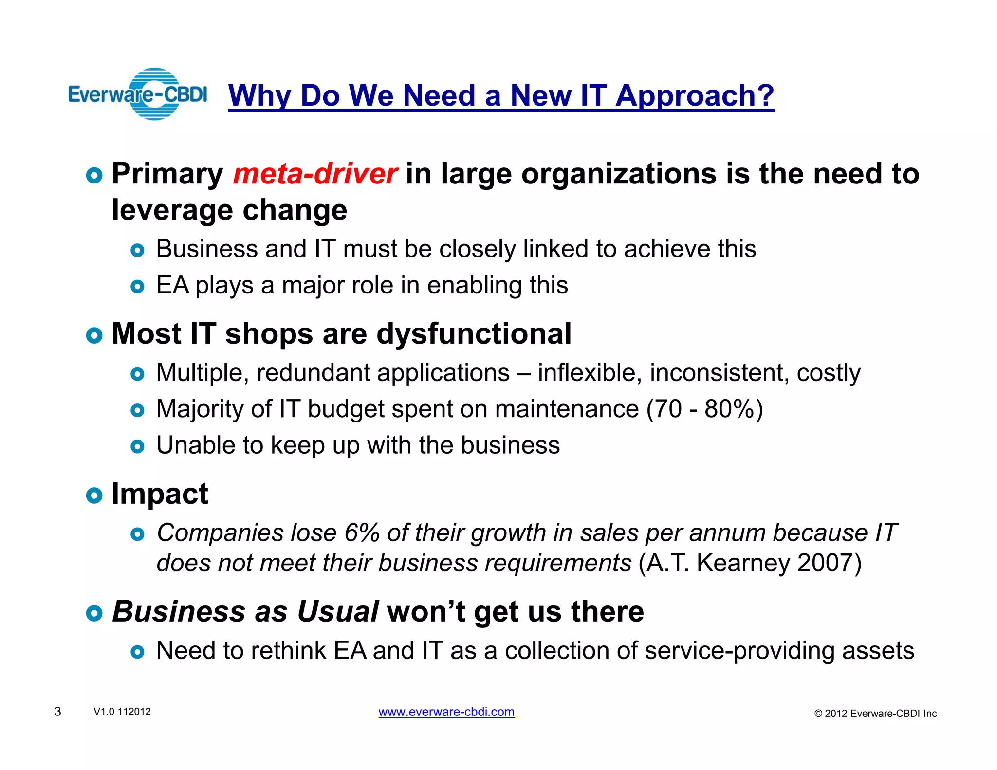 Why Do We Need a New IT Approach?

       Primary meta-driver in large organizations is the need to
       leverage change
                  Business and IT must be closely linked to achieve this
                  EA plays a major role in enabling this
       Most IT shops are dysfunctional
                  Multiple, redundant applications – inflexible, inconsistent, costly
                  Majority of IT budget spent on maintenance (70 - 80%)
                  Unable to keep up with the business
       Impact
                  Companies lose 6% of their growth in sales per annum because IT
                  does not meet their business requirements (A.T. Kearney 2007)
       Business as Usual won’t get us there
                  Need to rethink EA and IT as a collection of service-providing assets

3   V1.0 112012                        www.everware-cbdi.com                    © 2012 Everware-CBDI Inc
 
