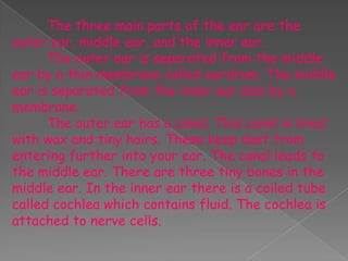 The three main parts of the ear are the
outer ear, middle ear, and the inner ear.
      The outer ear is separated from the middle
ear by a thin membrane called eardrum. The middle
ear is separated from the inner ear also by a
membrane.
      The outer ear has a canal. This canal is lined
with wax and tiny hairs. These keep dust from
entering further into your ear. The canal leads to
the middle ear. There are three tiny bones in the
middle ear. In the inner ear there is a coiled tube
called cochlea which contains fluid. The cochlea is
attached to nerve cells.
 