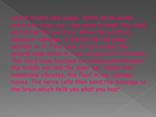 Sound travels like waves. When sound waves
enter the outer ear, they pass through the canal
and strike the eardrum. When the eardrum
moves or vibrates, it moves the tiny bone
nearest to it. This bone, in turn moves the
second bone which in turn, moves the third bone.
The third bone touches the membrane between
the middle ear and the inner ear. When this
membrane vibrates, the fluid in the cochlea
moves. The nerve cells then send the message to
the brain which tells you what you hear.
 