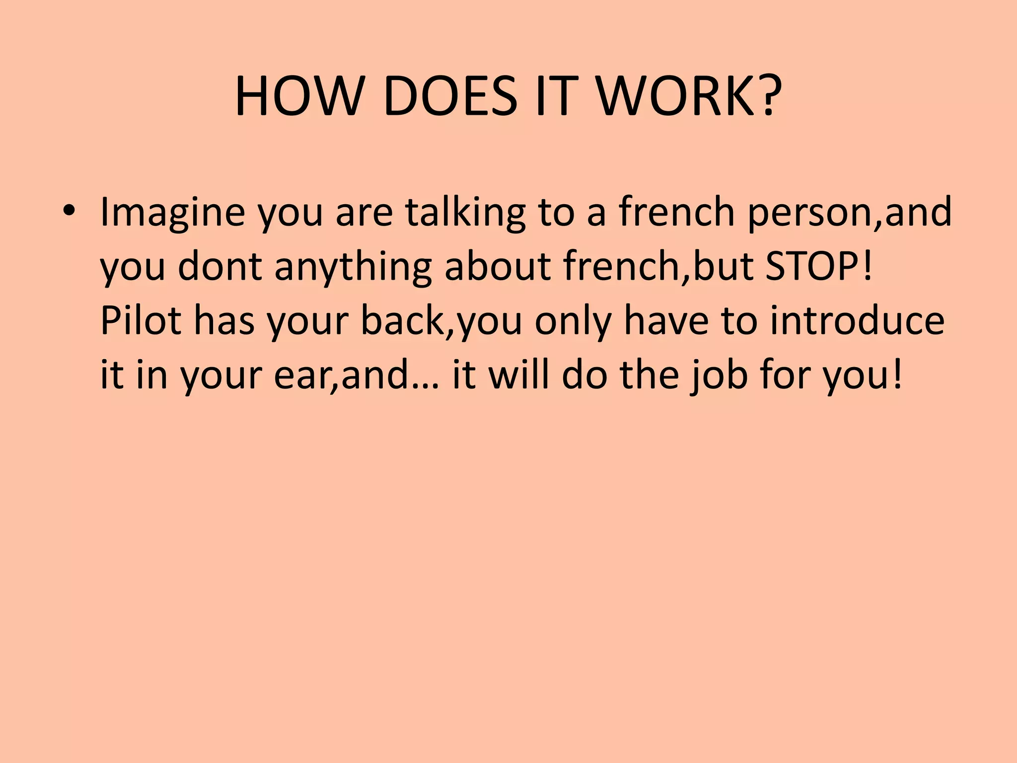 HOW DOES IT WORK?
• Imagine you are talking to a french person,and
you dont anything about french,but STOP!
Pilot has your back,you only have to introduce
it in your ear,and… it will do the job for you!