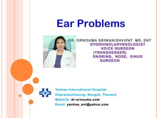 DR. ORNOUMA SRIWANISHVIPAT  MD, ENT OTORHINOLARYNGOLOGIST VOICE SURGEON (TRANSGENDER) SNORING,  NOSE,  SINUS SURGEON   Yanhee International Hospital Charansanitwong, Bangok, Thaiand Website:  dr-ornouma.com Email:  [email_address] Ear Problems 
