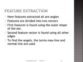    Here features extracted all are angles
   Features are divided into two vectors
   First features is found using the outer shape
    of the ear.
   Second feature vector is found using all other
    edges
   To find the angels, the terms max-line and
    normal line are used




                  Imran Hossain Faruk   01/28/13   12
 