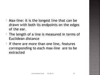    Max-line: it is the longest line that can be
    drawn with both its endpoints on the edges
    of the ear.
   The length of a line is measured in terms of
    Euclidean distance
   If there are more than one line, features
    corresponding to each max-line are to be
    extracted




                 Imran Hossain Faruk   01/28/13   13
 
