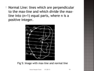    Normal Line: lines which are perpendicular
    to the max-line and which divide the max-
    line into (n+1) equal parts, where n is a
    positive integer.




         Fig 5: Image with max-line and normal line

                   Imran Hossain Faruk   01/28/13     14
 