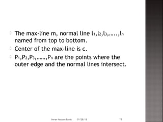    The max-line m, normal line l1,l2,l3,…..,ln
    named from top to bottom.
   Center of the max-line is c.
   P1,P2,P3,……,Pn are the points where the
    outer edge and the normal lines intersect.




                  Imran Hossain Faruk   01/28/13   15
 