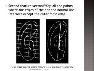    Second feature vector(FV2): all the points
    where the edges of the ear and normal line
    intersect except the outer most edge




     Fig 7: image showing second feature vector and angel respectively
                        Imran Hossain Faruk   01/28/13           17
 