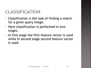    Classification is the task of finding a match
    for a given query image.
   Here classification is performed in two
    stages.
   In first stage the first feature vector is used
    while in second stage second feature vector
    is used.




                  Imran Hossain Faruk   01/28/13   18
 