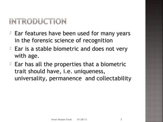    Ear features have been used for many years
    in the forensic science of recognition
   Ear is a stable biometric and does not very
    with age.
   Ear has all the properties that a biometric
    trait should have, i.e. uniqueness,
    universality, permanence and collectability




                 Imran Hossain Faruk   01/28/13   2
 