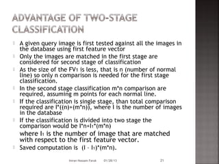    A given query image is first tested against all the images in
    the database using first feature vector
   Only the images are matched in the first stage are
    considered for second stage of classification
   As the size of the FV1 is less, that is n (number of normal
    line) so only n comparison is needed for the first stage
    classification.
   In the second stage classification m*n comparison are
    required, assuming m points for each normal line.
   If the classification is single stage, than total comparison
    required are I*((n)+(m*n)), where I is the number of images
    in the database
   If the classification is divided into two stage the
    comparison would be I*n+I1*(m*n)
    where I1 is the number of image that are matched
    with respect to the first feature vector.
   Saved computation is (I – I1)*(m*n).
                      Imran Hossain Faruk   01/28/13    21
 