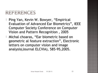    Ping Yan, Kevin W. Bowyer, “Empirical
    Evaluation of Advanced Ear Biometrics”, IEEE
    Computer Society Conference on Computer
    Vision and Pattern Recognition , 2005
   Michal choaras, “Ear biometric based on
    geometric al feature extraction”, Electronic
    letters on computer vision and image
    analysis(Journal ELCVIA), 585-95,2005.




                 Imran Hossain Faruk   01/28/13   23
 