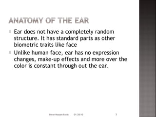    Ear does not have a completely random
    structure. It has standard parts as other
    biometric traits like face
   Unlike human face, ear has no expression
    changes, make-up effects and more over the
    color is constant through out the ear.




                 Imran Hossain Faruk   01/28/13   3
 