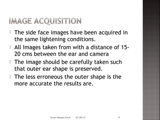    The side face images have been acquired in
    the same lightening conditions.
   All Images taken from with a distance of 15-
    20 cms between the ear and camera
   The image should be carefully taken such
    that outer ear shape is preserved.
   The less erroneous the outer shape is the
    more accurate the results are.




                 Imran Hossain Faruk   01/28/13   6
 