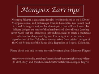 Mompox Earrings
 Mompox Filigree is an ancient jewelry style introduced in the 1800s to
 Mompox, a small and picturesque town in Colombia. You do not need
  to travel far to get a unique, handmade piece that will last forever! Its
  delicate designs are made of thin hand-twisted silver threads (sterling
silver #925) that are interwoven into endless circles to create a multitude
       of attractive shapes and figures. The designs are an authentic
 reproduction of Pre-Columbian jewelry, taken from original designs of
 the Gold Museum of the Banco de la República in Bogota, Colombia.

Please check this link to some more information about Mompox Filigree:

 http://www.colombia.travel/en/international-tourist/sightseeing-what-
  to-do/history-and-tradition/handicrafts/metalwork/mompox-filigree
 
