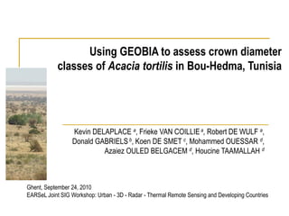 Using GEOBIA to assess crown diameter
            classes of Acacia tortilis in Bou-Hedma, Tunisia




                 Kevin DELAPLACE a, Frieke VAN COILLIE a, Robert DE WULF a,
                 Donald GABRIELS b, Koen DE SMET c, Mohammed OUESSAR d,
                          Azaiez OULED BELGACEM d, Houcine TAAMALLAH d



Ghent, September 24, 2010
EARSeL Joint SIG Workshop: Urban - 3D - Radar - Thermal Remote Sensing and Developing Countries
 