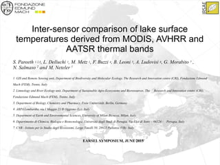 Inter-sensor comparison of lake surface
temperatures derived from MODIS, AVHRR and
AATSR thermal bands
S. Pareeth 1,2,3, L. Delluchi 1, M. Metz 1, F. Buzzi 4, B. Leoni 5, A. Ludovisi 6, G. Morabito 7 ,
N. Salmaso 2
and M. Neteler 1
1. GIS and Remote Sensing unit, Department of Biodiversity and Molecular Ecology, The Research and Innovation centre (CRI), Fondazione Edmund
Mach (FEM), Trento, Italy
2. Limnology and River Ecology unit, Department of Sustainable Agro-Ecosystems and Bioresources, The Research and Innovation centre (CRI),
Fondazione Edmund Mach (FEM), Trento, Italy
3. Department of Biology, Chemistry and Pharmacy, Freie Universität, Berlin, Germany
4. ARPA Lombardia, via I Maggio 21/B Oggiono (Lc), Italy
5. Department of Earth and Environmental Sciences, University of Milan-Bicocca, Milan, Italy.
6. Dipartimento di Chimica, Biologia e Biotecnologie, Università degli Studi di Perugia, Via Elce di Sotto – 06124 - Perugia, Italy
7. CNR - Istituto per lo Studio degli Ecosistemi, Largo Tonolli 50, 28922 Pallanza (VB)- Italy
EARSEL SYMPOSIUM, JUNE 2015
 
