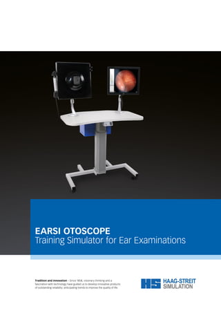 EARSI OTOSCOPE
Training Simulator for Ear Examinations
Tradition and innovation – Since 1858, visionary thinking and a
fascination with technology have guided us to develop innovative products
of outstanding reliability: anticipating trends to improve the quality of life.
 