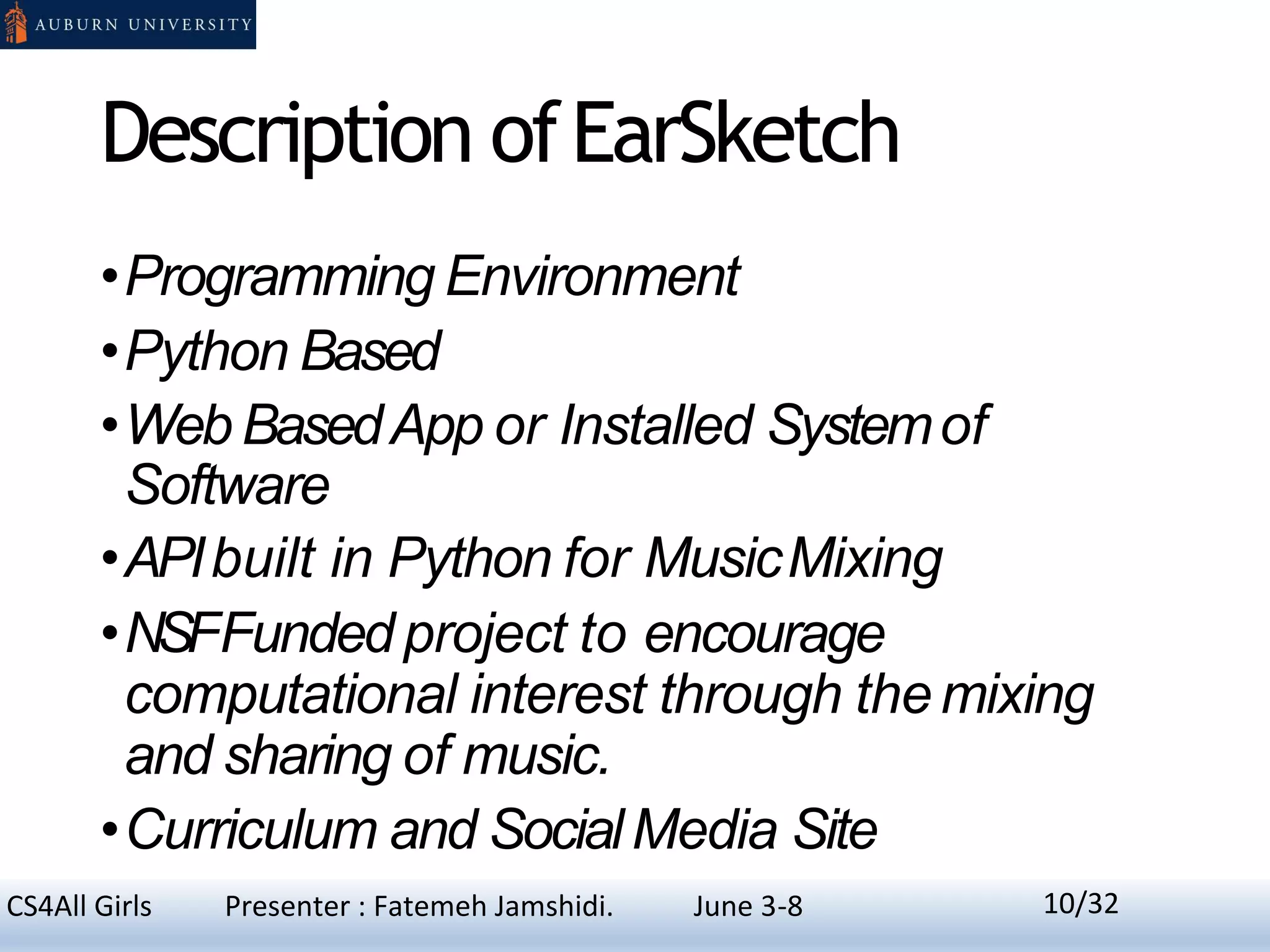 Description ofEarSketch
•Programming Environment
•Python Based
•Web BasedApp or Installed Systemof
Software
•APIbuilt in Python for MusicMixing
•NSFFundedproject to encourage
computational interest through themixing
and sharing of music.
•Curriculum and SocialMedia Site
10CS4All Girls Presenter : Fatemeh Jamshidi. June 3-8 10/32
 