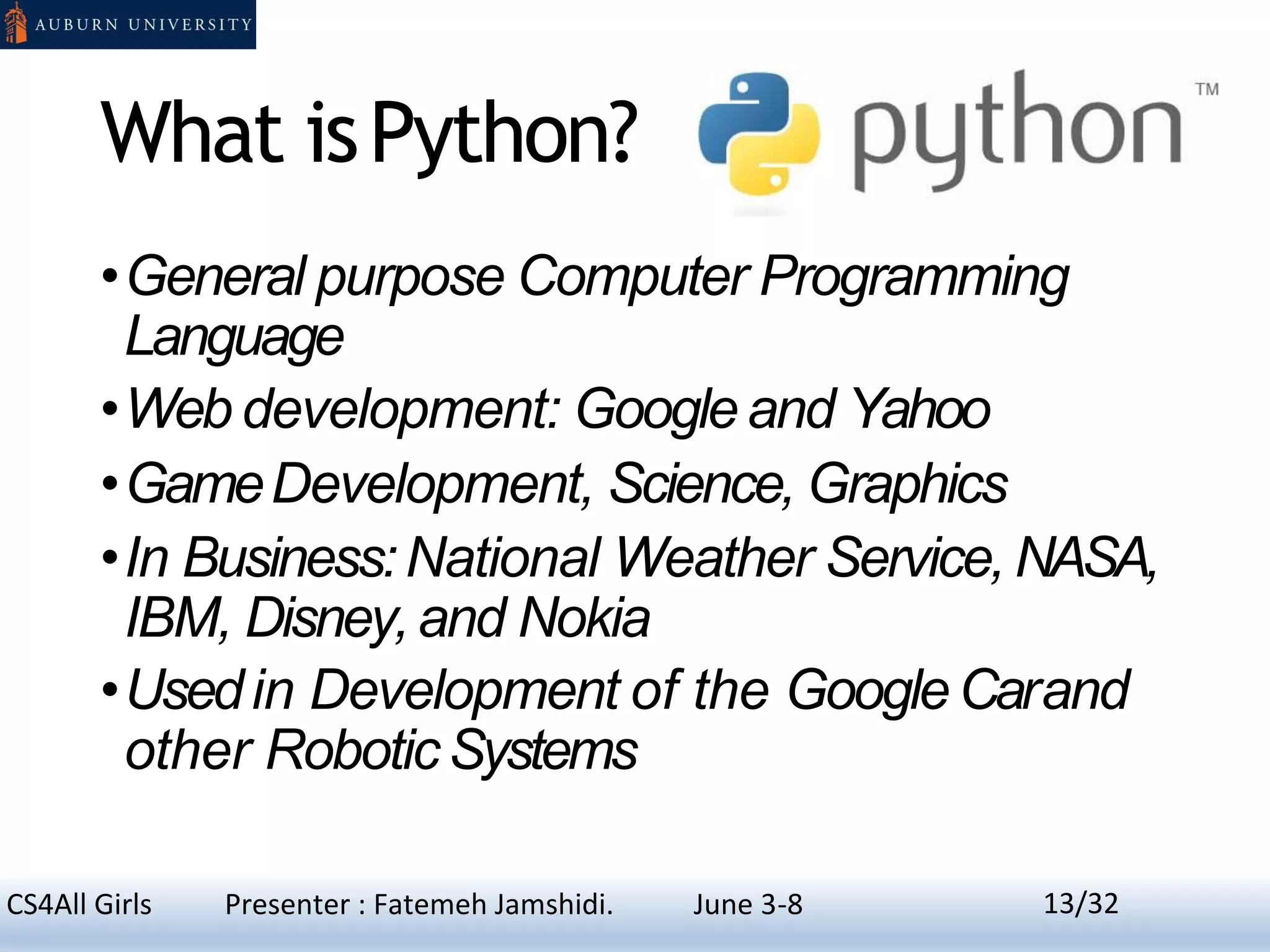 What isPython?
•General purpose Computer Programming
Language
•Web development: Googleand Yahoo
•GameDevelopment, Science, Graphics
•In Business:National Weather Service,NASA,
IBM, Disney,and Nokia
•Usedin Development of the GoogleCarand
other RoboticSystems
13CS4All Girls Presenter : Fatemeh Jamshidi. June 3-8 13/32
 