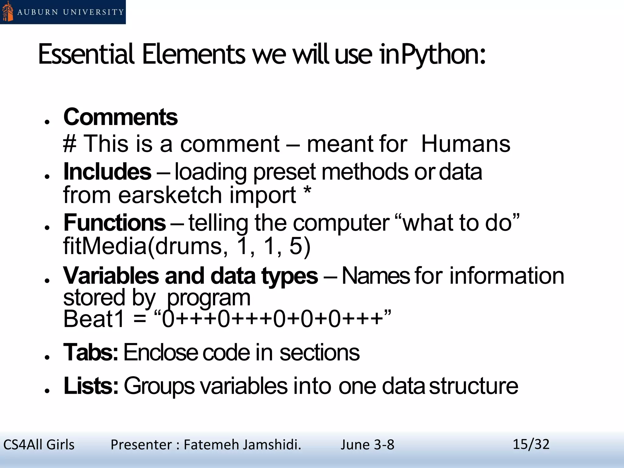 Essential Elements we willuse inPython:
● Comments
# This is a comment – meant for Humans
● Includes – loading preset methods ordata
from earsketch import *
● Functions– telling the computer “what to do”
fitMedia(drums, 1, 1, 5)
● Variables and data types – Namesfor information
stored by program
Beat1 = “0+++0+++0+0+0+++”
● Tabs:Enclosecode in sections
● Lists:Groups variables into one datastructure
15CS4All Girls Presenter : Fatemeh Jamshidi. June 3-8 15/32
 
