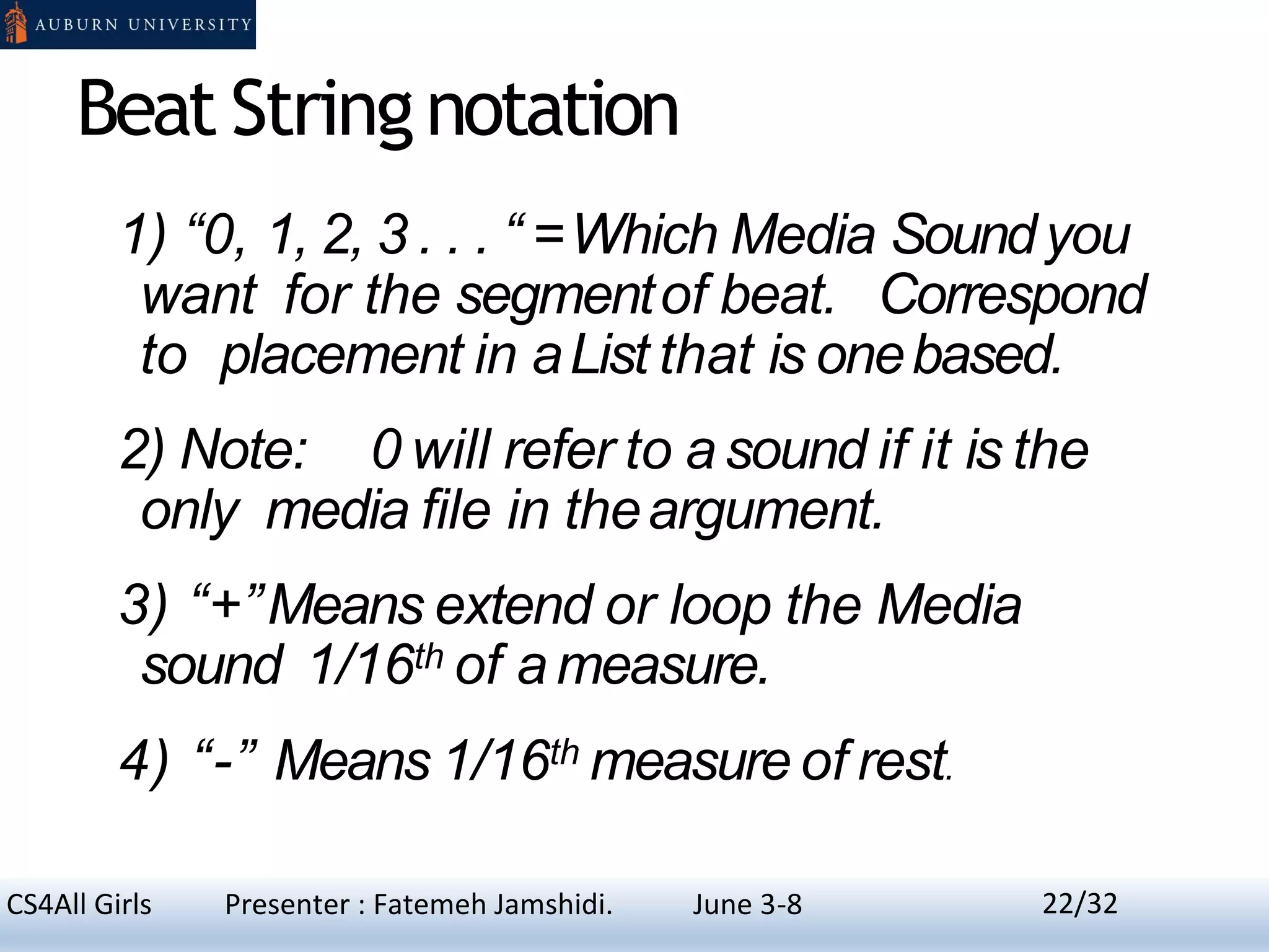 Beat Stringnotation
1) “0, 1, 2, 3 . . . “ =Which Media Soundyou
want for the segmentof beat. Correspond
to placement in aList that is onebased.
2) Note: 0 will refer to asound if it is the
only media file in theargument.
3) “+”Means extend or loop the Media
sound 1/16th of a measure.
4) “-” Means 1/16th measure of rest.
22CS4All Girls Presenter : Fatemeh Jamshidi. June 3-8 22/32
 