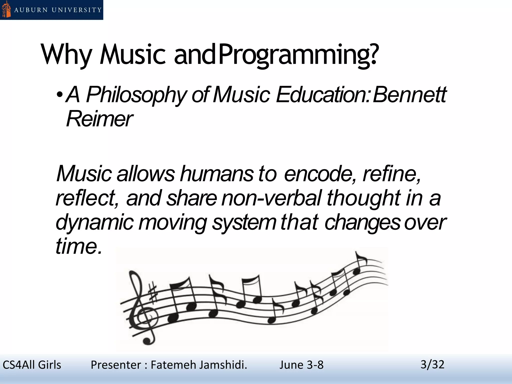 Why Music andProgramming?
•A Philosophy of Music Education:Bennett
Reimer
Music allows humans to encode, refine,
reflect, and sharenon-verbal thought in a
dynamic moving systemthat changesover
time.
3CS4All Girls Presenter : Fatemeh Jamshidi. June 3-8 3/32
 