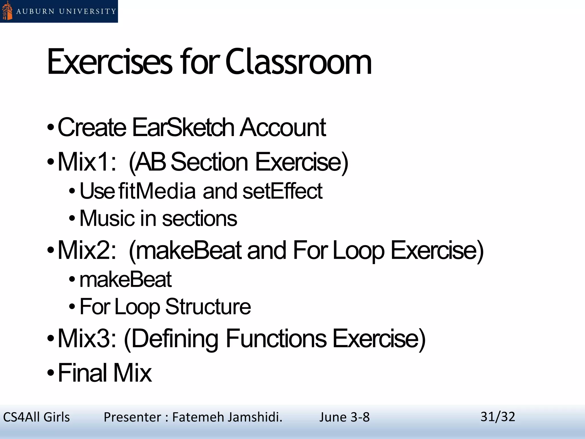 Exercises forClassroom
•Create EarSketchAccount
•Mix1: (ABSection Exercise)
•UsefitMedia and setEffect
•Music in sections
•Mix2: (makeBeat and For Loop Exercise)
•makeBeat
•For Loop Structure
•Mix3: (Defining Functions Exercise)
•Final Mix
31CS4All Girls Presenter : Fatemeh Jamshidi. June 3-8 31/32
 