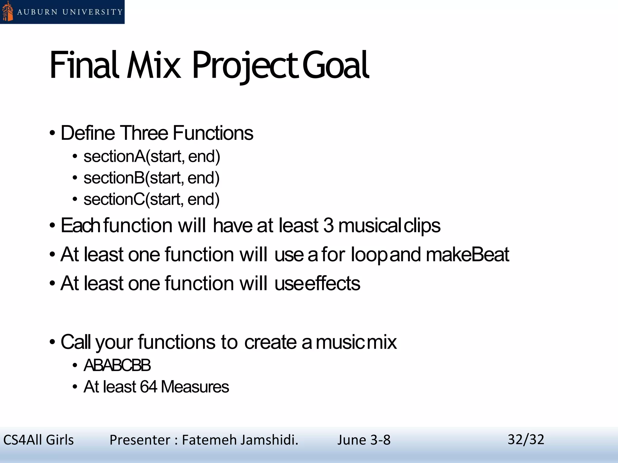 Final Mix ProjectGoal
• Define Three Functions
• sectionA(start,end)
• sectionB(start,end)
• sectionC(start, end)
• Eachfunction will have at least 3 musicalclips
• At least one function will useafor loopand makeBeat
• At least one function will useeffects
• Call your functions to create amusicmix
• ABABCBB
• At least 64Measures
32CS4All Girls Presenter : Fatemeh Jamshidi. June 3-8 32/32
 