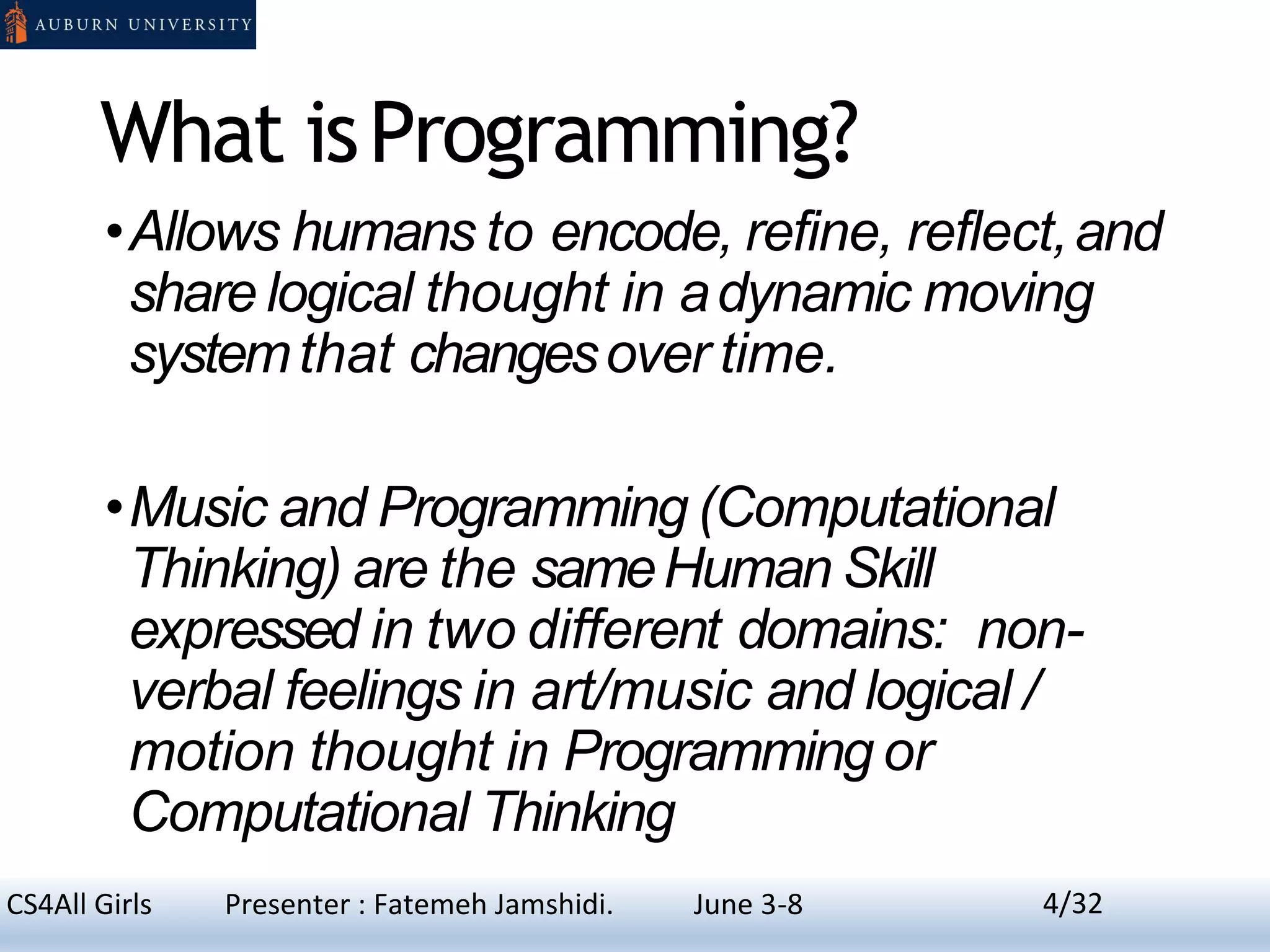 What isProgramming?
•Allows humans to encode, refine, reflect,and
share logical thought in adynamic moving
systemthat changesover time.
•Music and Programming (Computational
Thinking) are the sameHuman Skill
expressed in two different domains: non-
verbal feelings in art/music and logical /
motion thought in Programming or
Computational Thinking
4CS4All Girls Presenter : Fatemeh Jamshidi. June 3-8 4/32
 
