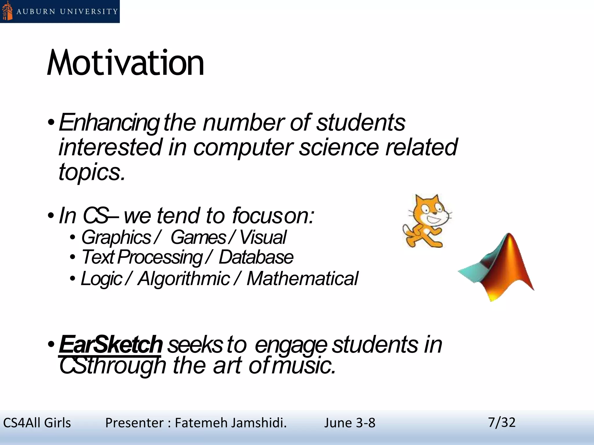 Motivation
•Enhancingthe number of students
interested in computer science related
topics.
•In CS– we tend to focuson:
• Graphics / Games/ Visual
• TextProcessing/ Database
• Logic / Algorithmic / Mathematical
•EarSketchseeksto engagestudents in
CSthrough the art ofmusic.
7CS4All Girls Presenter : Fatemeh Jamshidi. June 3-8 7/32
 